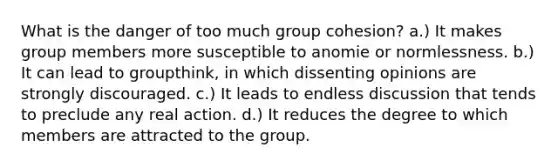 What is the danger of too much group cohesion? a.) It makes group members more susceptible to anomie or normlessness. b.) It can lead to groupthink, in which dissenting opinions are strongly discouraged. c.) It leads to endless discussion that tends to preclude any real action. d.) It reduces the degree to which members are attracted to the group.