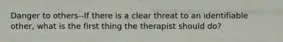 Danger to others--If there is a clear threat to an identifiable other, what is the first thing the therapist should do?