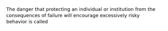 The danger that protecting an individual or institution from the consequences of failure will encourage excessively risky behavior is called