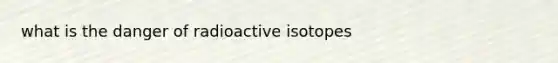 what is the danger of radioactive isotopes