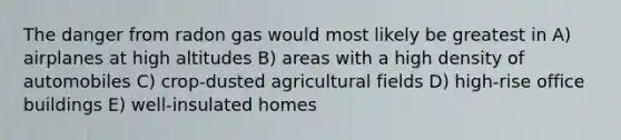 The danger from radon gas would most likely be greatest in A) airplanes at high altitudes B) areas with a high density of automobiles C) crop-dusted agricultural fields D) high-rise office buildings E) well-insulated homes