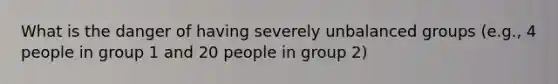 What is the danger of having severely unbalanced groups (e.g., 4 people in group 1 and 20 people in group 2)