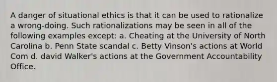 A danger of situational ethics is that it can be used to rationalize a wrong-doing. Such rationalizations may be seen in all of the following examples except: a. Cheating at the University of North Carolina b. Penn State scandal c. Betty Vinson's actions at World Com d. david Walker's actions at the Government Accountability Office.