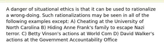 A danger of situational ethics is that it can be used to rationalize a wrong-doing. Such rationalizations may be seen in all of the following examples except: A) Cheating at the University of North Carolina B) Hiding Anne Frank's family to escape Nazi terror. C) Betty Vinson's actions at World Com D) David Walker's actions at the Government Accountability Office