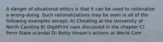 A danger of situational ethics is that it can be used to rationalize a wrong-doing. Such rationalizations may be seen in all of the following examples except: A) Cheating at the University of North Carolina B) DigitPrint case discussed in the chapter C) Penn State scandal D) Betty Vinson's actions at World Com