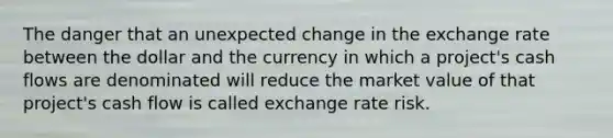 The danger that an unexpected change in the exchange rate between the dollar and the currency in which a project's cash flows are denominated will reduce the market value of that project's cash flow is called exchange rate risk.