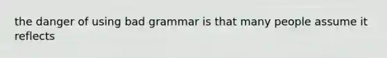 the danger of using bad grammar is that many people assume it reflects