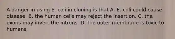 A danger in using E. coli in cloning is that A. E. coli could cause disease. B. the human cells may reject the insertion. C. the exons may invert the introns. D. the outer membrane is toxic to humans.