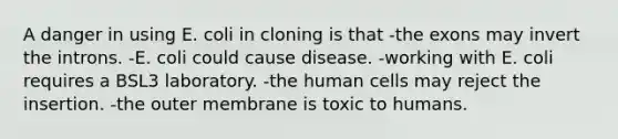 A danger in using E. coli in cloning is that -the exons may invert the introns. -E. coli could cause disease. -working with E. coli requires a BSL3 laboratory. -the human cells may reject the insertion. -the outer membrane is toxic to humans.