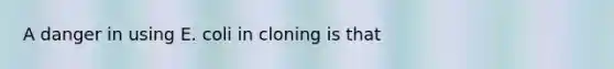 A danger in using E. coli in cloning is that