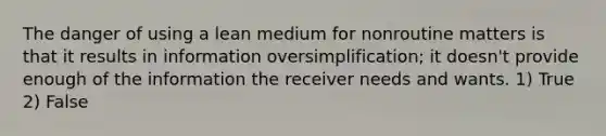 The danger of using a lean medium for nonroutine matters is that it results in information oversimplification; it doesn't provide enough of the information the receiver needs and wants. 1) True 2) False