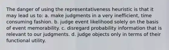 The danger of using the representativeness heuristic is that it may lead us to: a. make judgments in a very inefficient, time consuming fashion. b. judge event likelihood solely on the basis of event memorability. c. disregard probability information that is relevant to our judgments. d. judge objects only in terms of their functional utility.