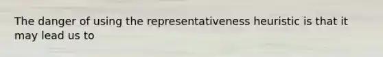 The danger of using the representativeness heuristic is that it may lead us to