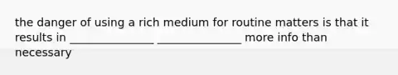 the danger of using a rich medium for routine matters is that it results in _______________ _______________ more info than necessary