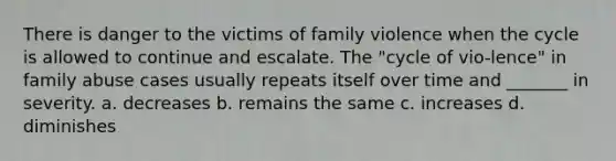 There is danger to the victims of family violence when the cycle is allowed to continue and escalate. The "cycle of vio-lence" in family abuse cases usually repeats itself over time and _______ in severity. a. decreases b. remains the same c. increases d. diminishes