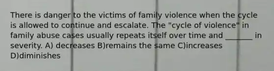 There is danger to the victims of family violence when the cycle is allowed to continue and escalate. The "cycle of violence" in family abuse cases usually repeats itself over time and _______ in severity. A) decreases B)remains the same C)increases D)diminishes