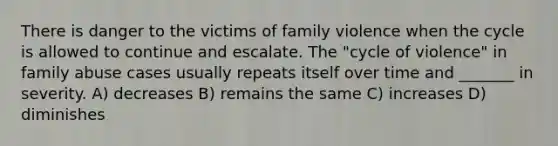 There is danger to the victims of family violence when the cycle is allowed to continue and escalate. The "cycle of violence" in family abuse cases usually repeats itself over time and _______ in severity. A) decreases B) remains the same C) increases D) diminishes