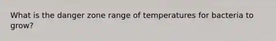 What is the danger zone range of temperatures for bacteria to grow?