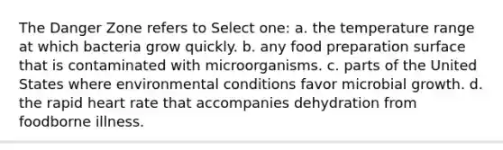 The Danger Zone refers to Select one: a. the temperature range at which bacteria grow quickly. b. any food preparation surface that is contaminated with microorganisms. c. parts of the United States where environmental conditions favor microbial growth. d. the rapid heart rate that accompanies dehydration from foodborne illness.