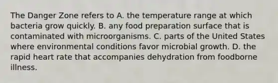 The Danger Zone refers to A. the temperature range at which bacteria grow quickly. B. any food preparation surface that is contaminated with microorganisms. C. parts of the United States where environmental conditions favor microbial growth. D. the rapid heart rate that accompanies dehydration from foodborne illness.