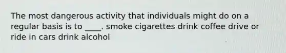 The most dangerous activity that individuals might do on a regular basis is to ____. smoke cigarettes drink coffee drive or ride in cars drink alcohol