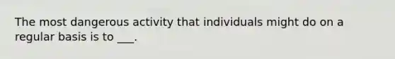 The most dangerous activity that individuals might do on a regular basis is to ___.