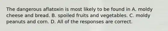 The dangerous aflatoxin is most likely to be found in A. moldy cheese and bread. B. spoiled fruits and vegetables. C. moldy peanuts and corn. D. All of the responses are correct.