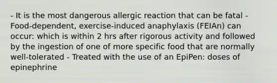 - It is the most dangerous allergic reaction that can be fatal - Food-dependent, exercise-induced anaphylaxis (FEIAn) can occur: which is within 2 hrs after rigorous activity and followed by the ingestion of one of more specific food that are normally well-tolerated - Treated with the use of an EpiPen: doses of epinephrine