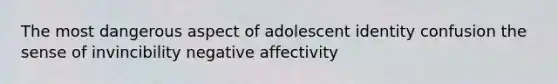 The most dangerous aspect of adolescent identity confusion the sense of invincibility negative affectivity