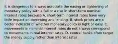 It is dangerous to always associate the easing or tightening of monetary policy with a fall or a rise in​ short-term nominal interest rates because A. short-term interest rates have very little impact on borrowing and lending. B. stock prices are a better indicator of whether monetary policy is tight or easy. C. movements in nominal interest rates do not always correspond to movements in real interest rates. D. central banks often target the money supply rather than interest rates.