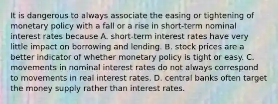 It is dangerous to always associate the easing or tightening of monetary policy with a fall or a rise in​ short-term nominal interest rates because A. short-term interest rates have very little impact on borrowing and lending. B. stock prices are a better indicator of whether monetary policy is tight or easy. C. movements in nominal interest rates do not always correspond to movements in real interest rates. D. central banks often target the money supply rather than interest rates.