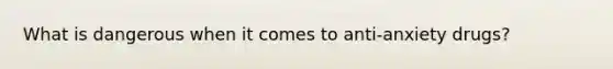 What is dangerous when it comes to anti-anxiety drugs?