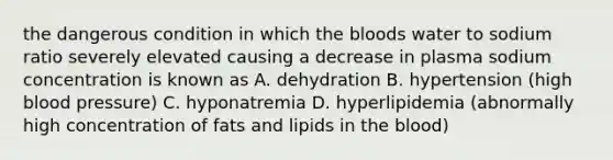 the dangerous condition in which the bloods water to sodium ratio severely elevated causing a decrease in plasma sodium concentration is known as A. dehydration B. hypertension (high blood pressure) C. hyponatremia D. hyperlipidemia (abnormally high concentration of fats and lipids in the blood)