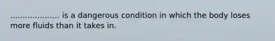 .................... is a dangerous condition in which the body loses more fluids than it takes in.