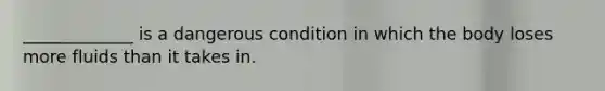 _____________ is a dangerous condition in which the body loses more fluids than it takes in.