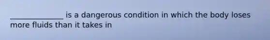 ______________ is a dangerous condition in which the body loses more fluids than it takes in