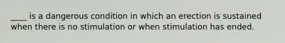 ____ is a dangerous condition in which an erection is sustained when there is no stimulation or when stimulation has ended.