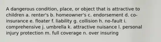 A dangerous condition, place, or object that is attractive to children a. renter's b. homeowner's c. endorsement d. co-insurance e. floater f. liability g. collision h. no-fault i. comprehensive j. umbrella k. attractive nuisance l. personal injury protection m. full coverage n. over insuring