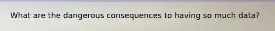 What are the dangerous consequences to having so much data?