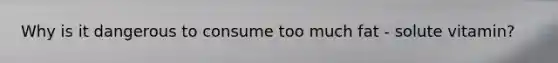Why is it dangerous to consume too much fat - solute vitamin?