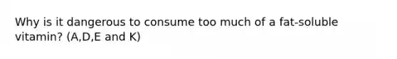 Why is it dangerous to consume too much of a fat-soluble vitamin? (A,D,E and K)