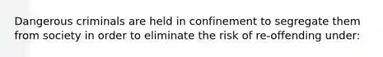 ​Dangerous criminals are held in confinement to segregate them from society in order to eliminate the risk of re-offending under: