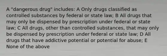 A "dangerous drug" includes: A Only drugs classified as controlled substances by federal or state law; B All drugs that may only be dispensed by prescription under federal or state law; C All drugs, other than controlled substances, that may only be dispensed by prescription under federal or state law; D All drugs that have addictive potential or potential for abuse; E None of the above