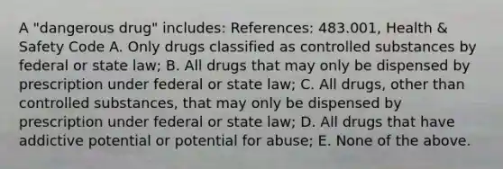 A "dangerous drug" includes: References: 483.001, Health & Safety Code A. Only drugs classified as controlled substances by federal or state law; B. All drugs that may only be dispensed by prescription under federal or state law; C. All drugs, other than controlled substances, that may only be dispensed by prescription under federal or state law; D. All drugs that have addictive potential or potential for abuse; E. None of the above.