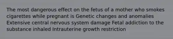 The most dangerous effect on the fetus of a mother who smokes cigarettes while pregnant is Genetic changes and anomalies Extensive central <a href='https://www.questionai.com/knowledge/kThdVqrsqy-nervous-system' class='anchor-knowledge'>nervous system</a> damage Fetal addiction to the substance inhaled Intrauterine growth restriction