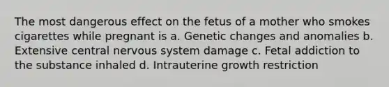 The most dangerous effect on the fetus of a mother who smokes cigarettes while pregnant is a. Genetic changes and anomalies b. Extensive central nervous system damage c. Fetal addiction to the substance inhaled d. Intrauterine growth restriction