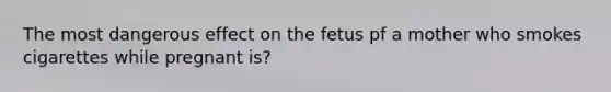 The most dangerous effect on the fetus pf a mother who smokes cigarettes while pregnant is?