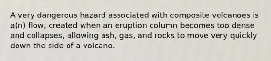 A very dangerous hazard associated with composite volcanoes is a(n) flow, created when an eruption column becomes too dense and collapses, allowing ash, gas, and rocks to move very quickly down the side of a volcano.