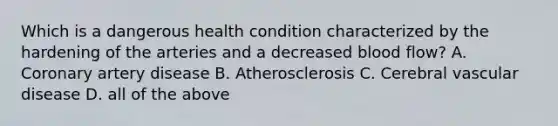 Which is a dangerous health condition characterized by the hardening of the arteries and a decreased blood flow? A. Coronary artery disease B. Atherosclerosis C. Cerebral vascular disease D. all of the above