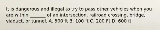 It is dangerous and illegal to try to pass other vehicles when you are within _______ of an intersection, railroad crossing, bridge, viaduct, or tunnel. A. 500 ft B. 100 ft C. 200 Ft D. 600 ft